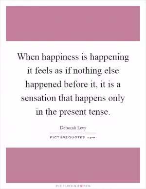 When happiness is happening it feels as if nothing else happened before it, it is a sensation that happens only in the present tense Picture Quote #1