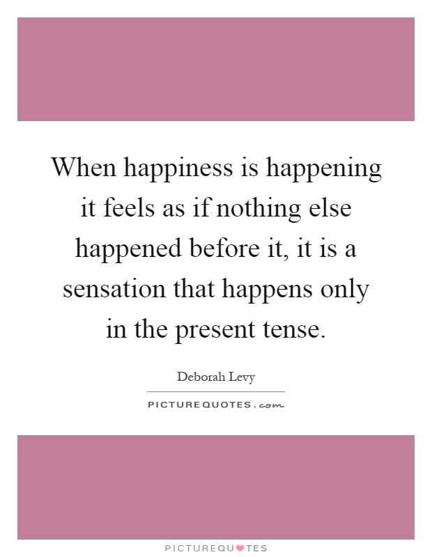 When happiness is happening it feels as if nothing else happened before it, it is a sensation that happens only in the present tense Picture Quote #1
