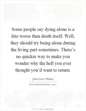 Some people say dying alone is a fate worse than death itself. Well, they should try being alone during the living part sometimes. There’s no quicker way to make you wonder why the hell you ever thought you’d want to return Picture Quote #1