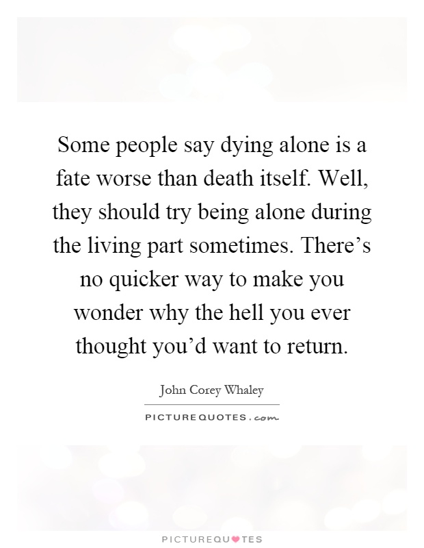Some people say dying alone is a fate worse than death itself. Well, they should try being alone during the living part sometimes. There's no quicker way to make you wonder why the hell you ever thought you'd want to return Picture Quote #1