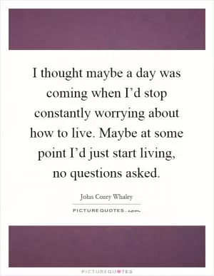 I thought maybe a day was coming when I’d stop constantly worrying about how to live. Maybe at some point I’d just start living, no questions asked Picture Quote #1