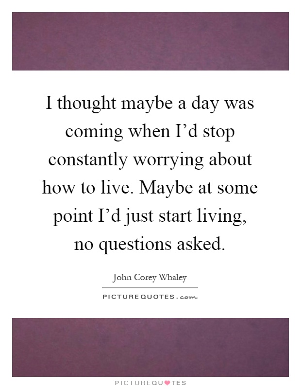 I thought maybe a day was coming when I'd stop constantly worrying about how to live. Maybe at some point I'd just start living, no questions asked Picture Quote #1