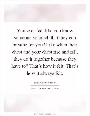 You ever feel like you know someone so much that they can breathe for you? Like when their chest and your chest rise and fall, they do it together because they have to? That’s how it felt. That’s how it always felt Picture Quote #1
