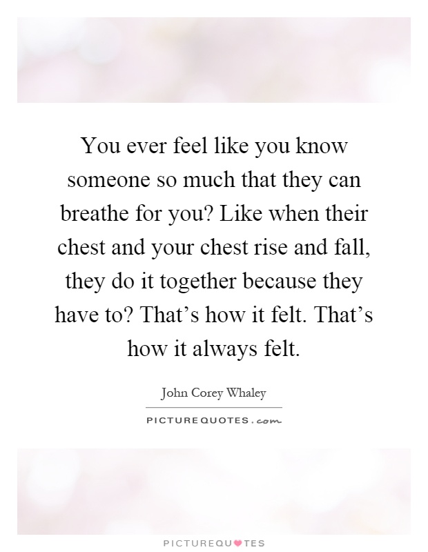 You ever feel like you know someone so much that they can breathe for you? Like when their chest and your chest rise and fall, they do it together because they have to? That's how it felt. That's how it always felt Picture Quote #1
