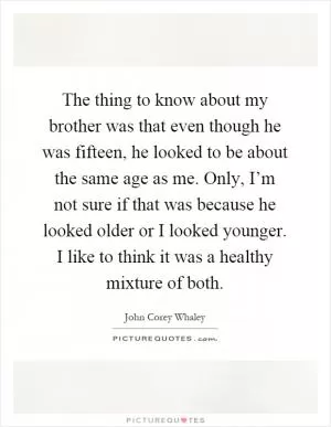 The thing to know about my brother was that even though he was fifteen, he looked to be about the same age as me. Only, I’m not sure if that was because he looked older or I looked younger. I like to think it was a healthy mixture of both Picture Quote #1