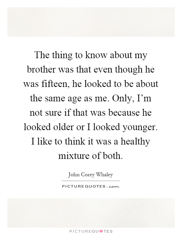 The thing to know about my brother was that even though he was fifteen, he looked to be about the same age as me. Only, I'm not sure if that was because he looked older or I looked younger. I like to think it was a healthy mixture of both Picture Quote #1