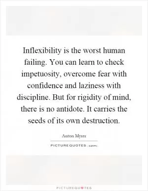 Inflexibility is the worst human failing. You can learn to check impetuosity, overcome fear with confidence and laziness with discipline. But for rigidity of mind, there is no antidote. It carries the seeds of its own destruction Picture Quote #1