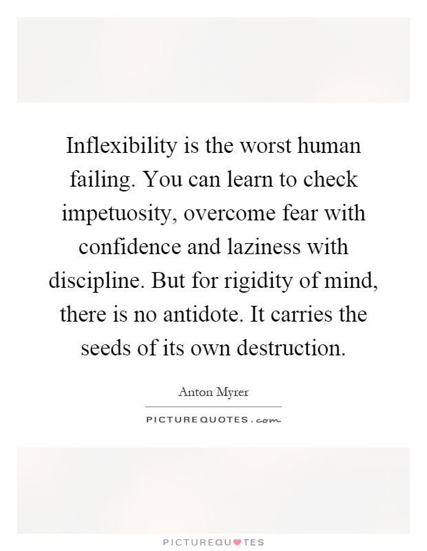 Inflexibility is the worst human failing. You can learn to check impetuosity, overcome fear with confidence and laziness with discipline. But for rigidity of mind, there is no antidote. It carries the seeds of its own destruction Picture Quote #1