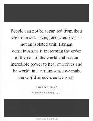 People can not be separated from their environment. Living consciousness is not an isolated unit. Human consciousness is increasing the order of the rest of the world and has an incredible power to heal ourselves and the world: in a certain sense we make the world as such, as we wish Picture Quote #1