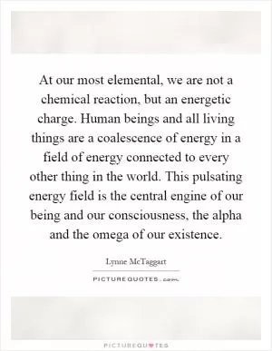 At our most elemental, we are not a chemical reaction, but an energetic charge. Human beings and all living things are a coalescence of energy in a field of energy connected to every other thing in the world. This pulsating energy field is the central engine of our being and our consciousness, the alpha and the omega of our existence Picture Quote #1