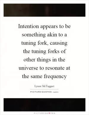 Intention appears to be something akin to a tuning fork, causing the tuning forks of other things in the universe to resonate at the same frequency Picture Quote #1