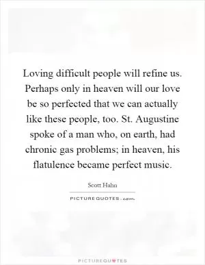 Loving difficult people will refine us. Perhaps only in heaven will our love be so perfected that we can actually like these people, too. St. Augustine spoke of a man who, on earth, had chronic gas problems; in heaven, his flatulence became perfect music Picture Quote #1