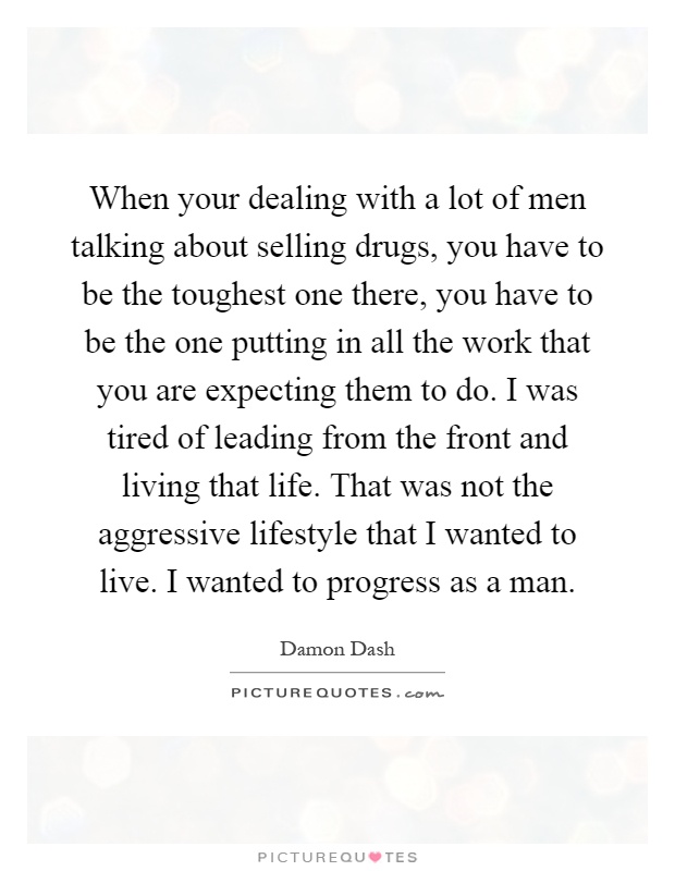 When your dealing with a lot of men talking about selling drugs, you have to be the toughest one there, you have to be the one putting in all the work that you are expecting them to do. I was tired of leading from the front and living that life. That was not the aggressive lifestyle that I wanted to live. I wanted to progress as a man Picture Quote #1
