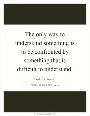 The only way to understand something is to be confronted by something that is difficult to understand Picture Quote #1