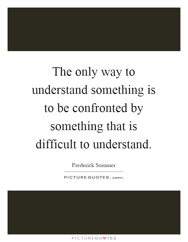 The only way to understand something is to be confronted by something that is difficult to understand Picture Quote #1