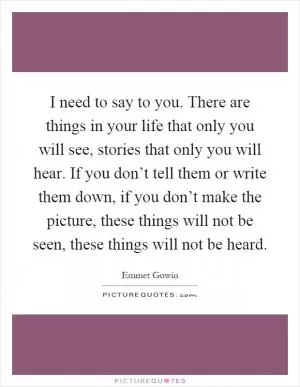I need to say to you. There are things in your life that only you will see, stories that only you will hear. If you don’t tell them or write them down, if you don’t make the picture, these things will not be seen, these things will not be heard Picture Quote #1