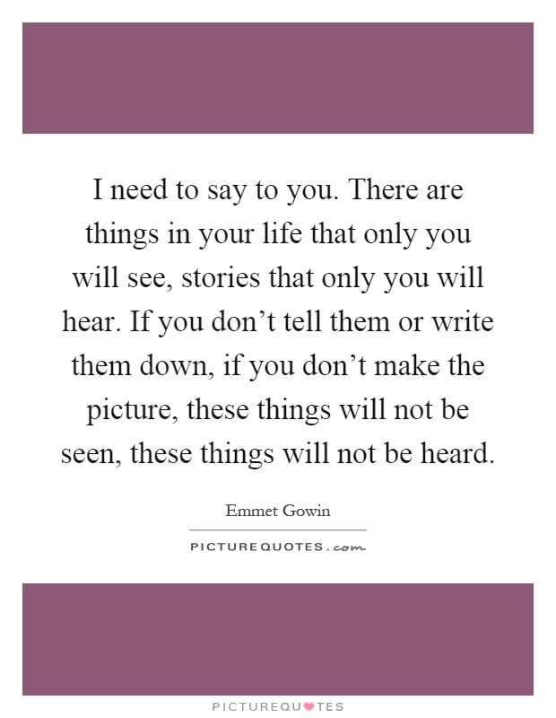 I need to say to you. There are things in your life that only you will see, stories that only you will hear. If you don't tell them or write them down, if you don't make the picture, these things will not be seen, these things will not be heard Picture Quote #1