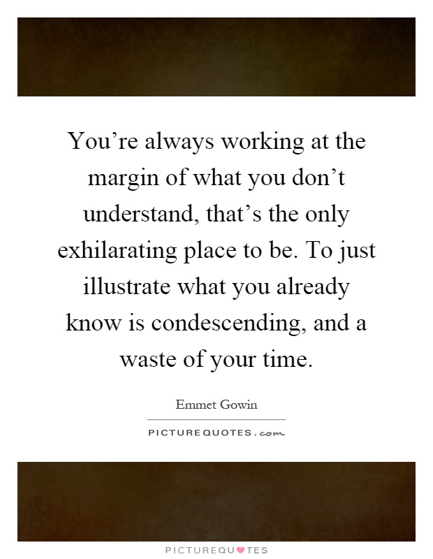 You're always working at the margin of what you don't understand, that's the only exhilarating place to be. To just illustrate what you already know is condescending, and a waste of your time Picture Quote #1