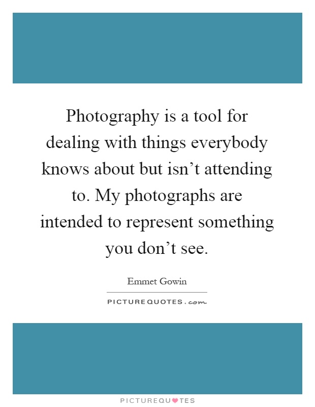 Photography is a tool for dealing with things everybody knows about but isn't attending to. My photographs are intended to represent something you don't see Picture Quote #1