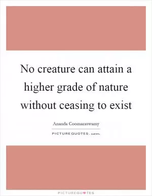 No creature can attain a higher grade of nature without ceasing to exist Picture Quote #1