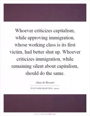 Whoever criticizes capitalism, while approving immigration, whose working class is its first victim, had better shut up. Whoever criticizes immigration, while remaining silent about capitalism, should do the same Picture Quote #1