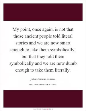 My point, once again, is not that those ancient people told literal stories and we are now smart enough to take them symbolically, but that they told them symbolically and we are now dumb enough to take them literally Picture Quote #1