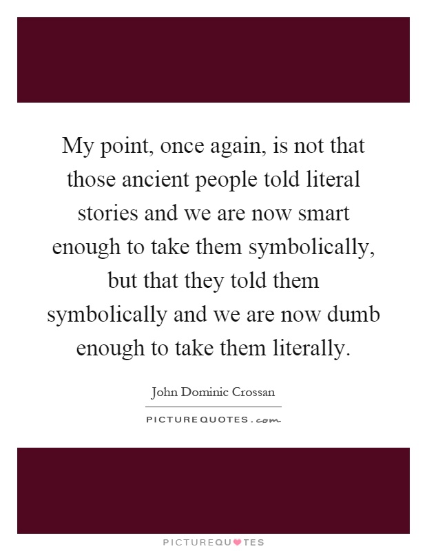My point, once again, is not that those ancient people told literal stories and we are now smart enough to take them symbolically, but that they told them symbolically and we are now dumb enough to take them literally Picture Quote #1