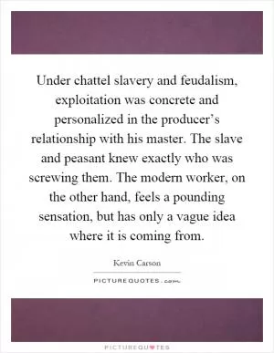 Under chattel slavery and feudalism, exploitation was concrete and personalized in the producer’s relationship with his master. The slave and peasant knew exactly who was screwing them. The modern worker, on the other hand, feels a pounding sensation, but has only a vague idea where it is coming from Picture Quote #1