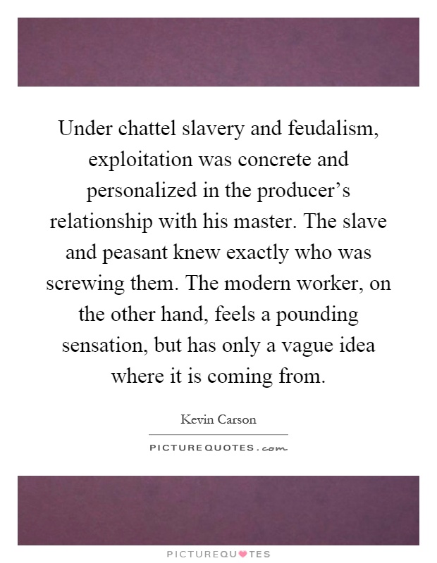 Under chattel slavery and feudalism, exploitation was concrete and personalized in the producer's relationship with his master. The slave and peasant knew exactly who was screwing them. The modern worker, on the other hand, feels a pounding sensation, but has only a vague idea where it is coming from Picture Quote #1