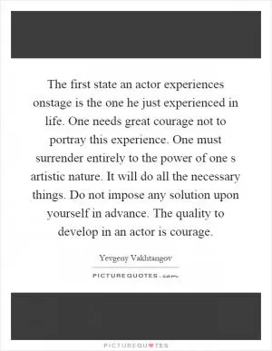 The first state an actor experiences onstage is the one he just experienced in life. One needs great courage not to portray this experience. One must surrender entirely to the power of one s artistic nature. It will do all the necessary things. Do not impose any solution upon yourself in advance. The quality to develop in an actor is courage Picture Quote #1