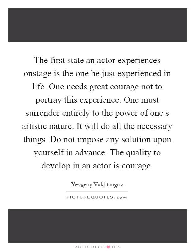 The first state an actor experiences onstage is the one he just experienced in life. One needs great courage not to portray this experience. One must surrender entirely to the power of one s artistic nature. It will do all the necessary things. Do not impose any solution upon yourself in advance. The quality to develop in an actor is courage Picture Quote #1