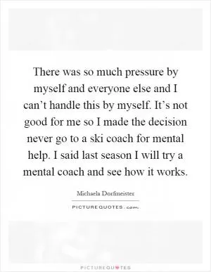 There was so much pressure by myself and everyone else and I can’t handle this by myself. It’s not good for me so I made the decision never go to a ski coach for mental help. I said last season I will try a mental coach and see how it works Picture Quote #1