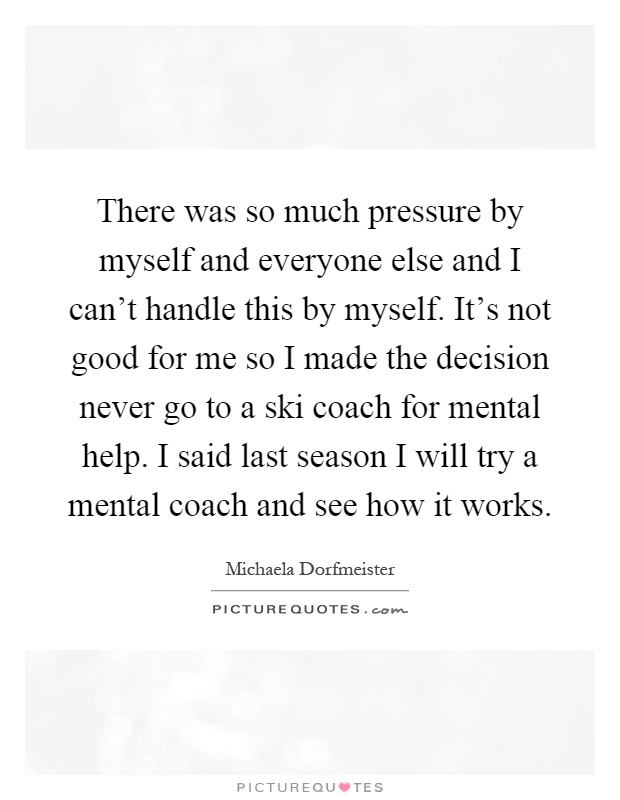 There was so much pressure by myself and everyone else and I can't handle this by myself. It's not good for me so I made the decision never go to a ski coach for mental help. I said last season I will try a mental coach and see how it works Picture Quote #1