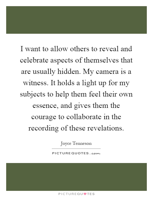 I want to allow others to reveal and celebrate aspects of themselves that are usually hidden. My camera is a witness. It holds a light up for my subjects to help them feel their own essence, and gives them the courage to collaborate in the recording of these revelations Picture Quote #1
