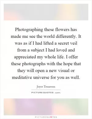 Photographing these flowers has made me see the world differently. It was as if I had lifted a secret veil from a subject I had loved and appreciated my whole life. I offer these photographs with the hope that they will open a new visual or meditative universe for you as well Picture Quote #1