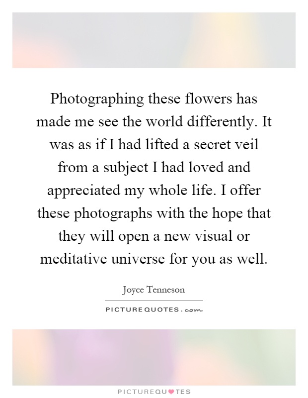 Photographing these flowers has made me see the world differently. It was as if I had lifted a secret veil from a subject I had loved and appreciated my whole life. I offer these photographs with the hope that they will open a new visual or meditative universe for you as well Picture Quote #1