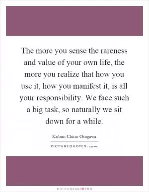 The more you sense the rareness and value of your own life, the more you realize that how you use it, how you manifest it, is all your responsibility. We face such a big task, so naturally we sit down for a while Picture Quote #1