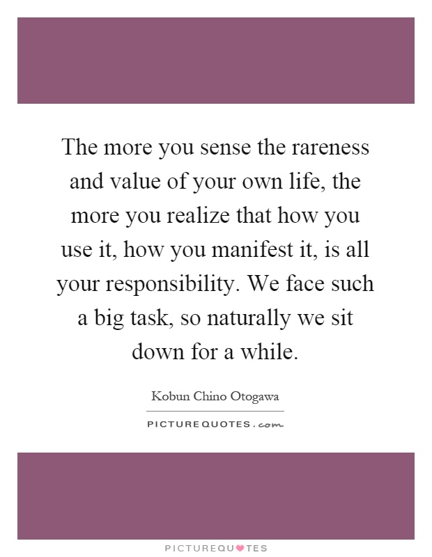 The more you sense the rareness and value of your own life, the more you realize that how you use it, how you manifest it, is all your responsibility. We face such a big task, so naturally we sit down for a while Picture Quote #1