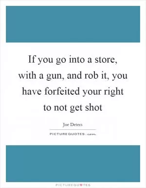 If you go into a store, with a gun, and rob it, you have forfeited your right to not get shot Picture Quote #1