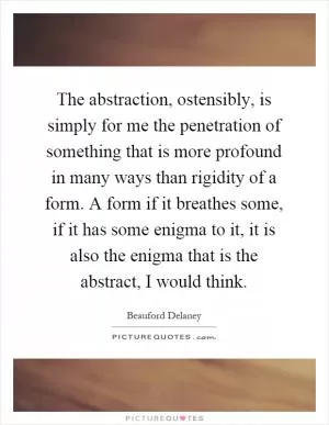 The abstraction, ostensibly, is simply for me the penetration of something that is more profound in many ways than rigidity of a form. A form if it breathes some, if it has some enigma to it, it is also the enigma that is the abstract, I would think Picture Quote #1