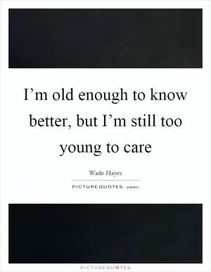 I’m old enough to know better, but I’m still too young to care Picture Quote #1