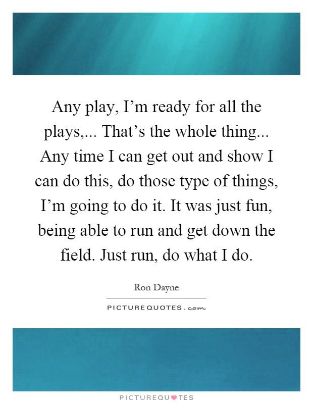 Any play, I'm ready for all the plays,... That's the whole thing... Any time I can get out and show I can do this, do those type of things, I'm going to do it. It was just fun, being able to run and get down the field. Just run, do what I do Picture Quote #1