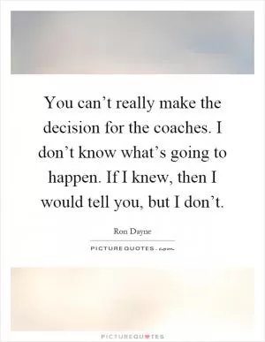 You can’t really make the decision for the coaches. I don’t know what’s going to happen. If I knew, then I would tell you, but I don’t Picture Quote #1
