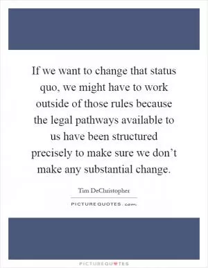 If we want to change that status quo, we might have to work outside of those rules because the legal pathways available to us have been structured precisely to make sure we don’t make any substantial change Picture Quote #1