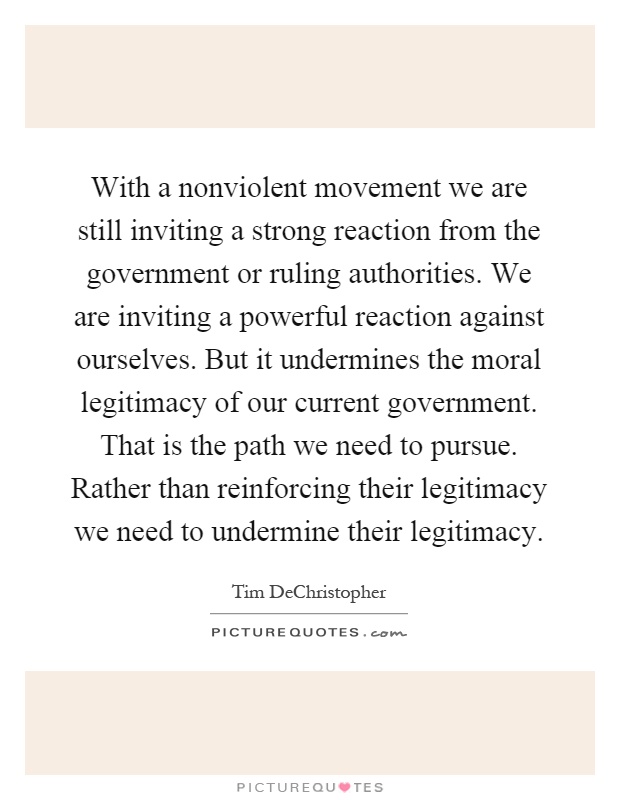 With a nonviolent movement we are still inviting a strong reaction from the government or ruling authorities. We are inviting a powerful reaction against ourselves. But it undermines the moral legitimacy of our current government. That is the path we need to pursue. Rather than reinforcing their legitimacy we need to undermine their legitimacy Picture Quote #1
