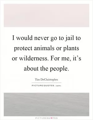 I would never go to jail to protect animals or plants or wilderness. For me, it’s about the people Picture Quote #1