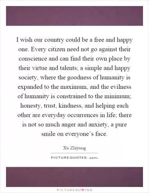 I wish our country could be a free and happy one. Every citizen need not go against their conscience and can find their own place by their virtue and talents; a simple and happy society, where the goodness of humanity is expanded to the maximum, and the evilness of humanity is constrained to the minimum; honesty, trust, kindness, and helping each other are everyday occurrences in life; there is not so much anger and anxiety, a pure smile on everyone’s face Picture Quote #1