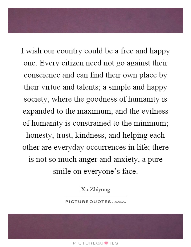 I wish our country could be a free and happy one. Every citizen need not go against their conscience and can find their own place by their virtue and talents; a simple and happy society, where the goodness of humanity is expanded to the maximum, and the evilness of humanity is constrained to the minimum; honesty, trust, kindness, and helping each other are everyday occurrences in life; there is not so much anger and anxiety, a pure smile on everyone's face Picture Quote #1