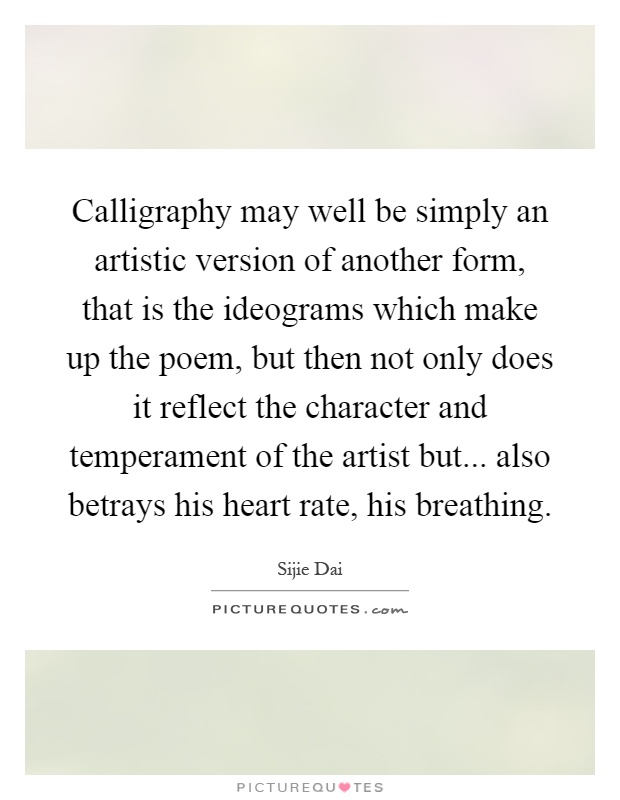 Calligraphy may well be simply an artistic version of another form, that is the ideograms which make up the poem, but then not only does it reflect the character and temperament of the artist but... also betrays his heart rate, his breathing Picture Quote #1