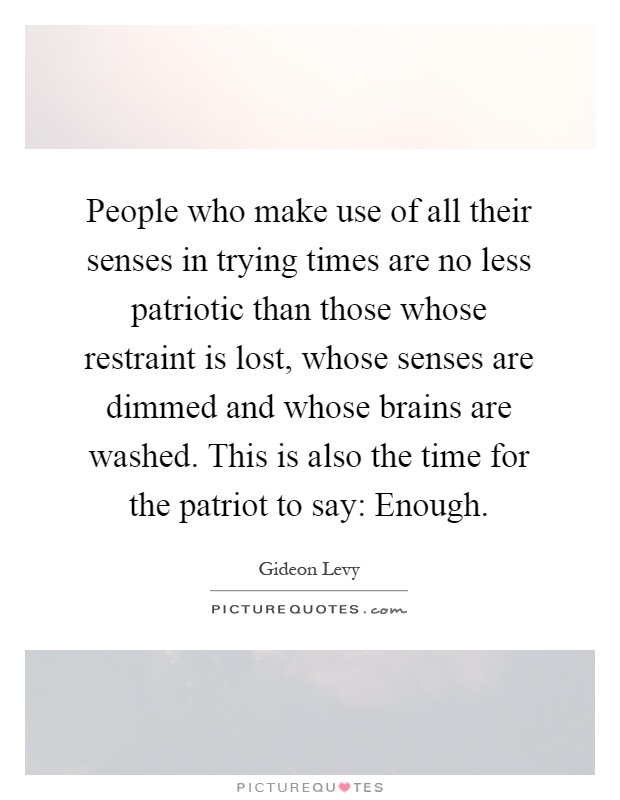 People who make use of all their senses in trying times are no less patriotic than those whose restraint is lost, whose senses are dimmed and whose brains are washed. This is also the time for the patriot to say: Enough Picture Quote #1